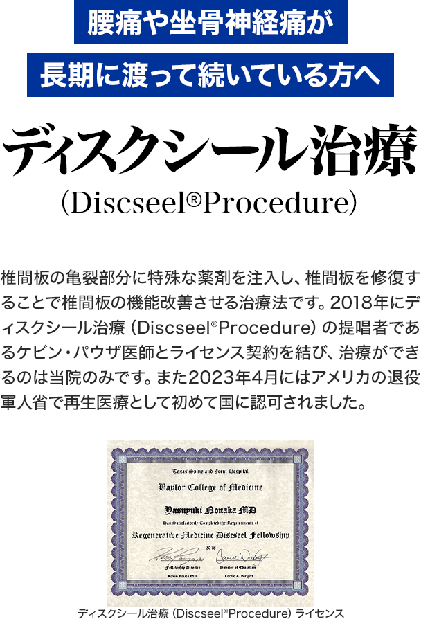 ディスクシール治療(Discseel® Procedure):腰痛や坐骨神経痛が長期に渡って続いている方へ:椎間板の亀裂部分に特殊な薬剤を注入し、椎間板を修復することで椎間板の機能改善させる治療法です。2018年にディスクシール治療(Discseel® Procedure)の提唱者であるケビン・パウザ医師とライセンス契約を結び、治療ができるのは当院のみです。また、2023年4月にはアメリカの退役軍人省で保険適応の治療として初めて国に認可されました。
