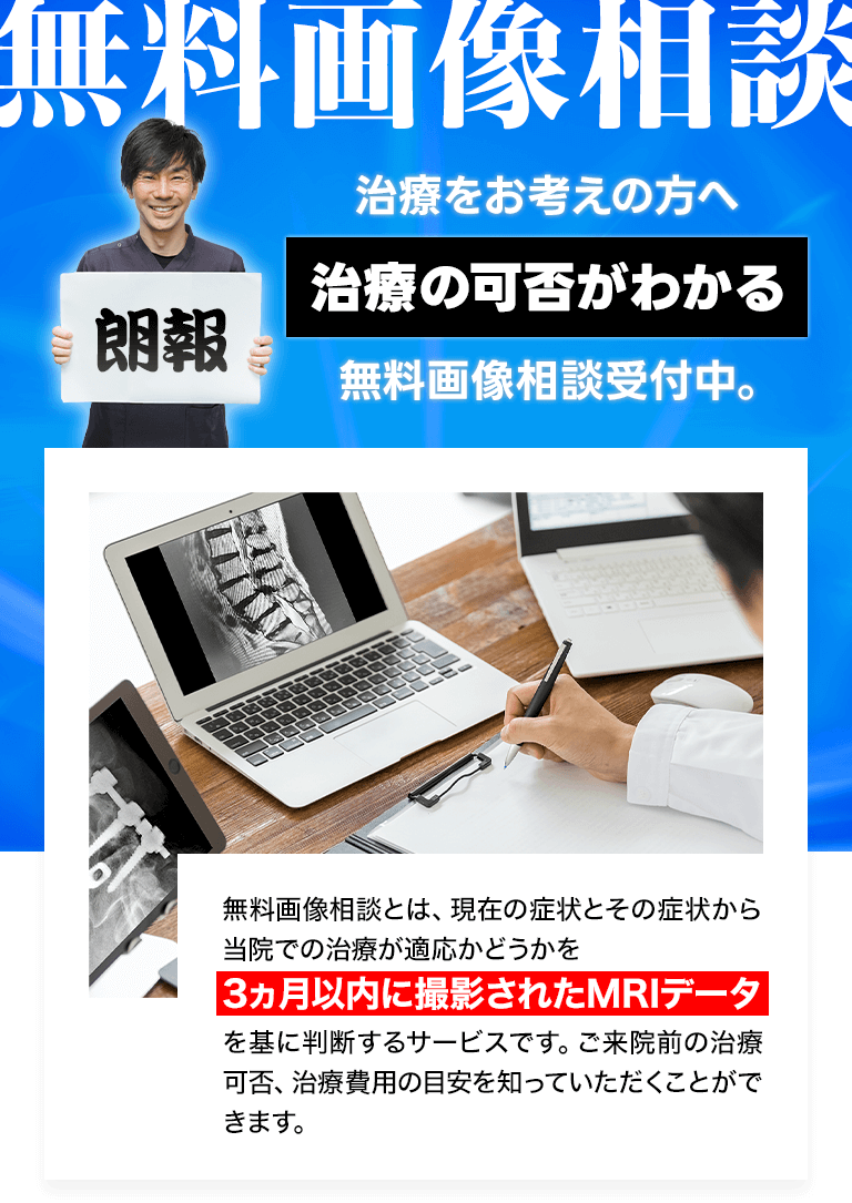 無料画像相談:治療をお考えの方へ、治療の可否がわかる無料画像相談受付中!:無料画像相談とは、現在の症状とその症状から当院での治療が適応かどうかを3ヵ月以内に撮影されたMRIデータを基に判断するサービスです。ご来院前の治療可否、治療費用の目安を知っていただくことができます。